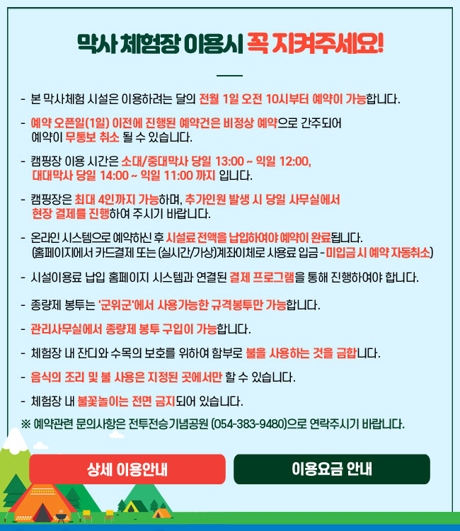 ○ 본 막사체험 시설은 이용하려는 달의 전월 1일 오전 10시부터 예약이 가능합니다. ○ 예약 오픈일(1일) 이전에 진행된 예약건은 비정상 예약으로 간주되어 예약이 무통보 취소 될 수 있습니다. ○ 캠핑장 이용 시간은 소대/중대막사 당일 13:00 ~ 익일 12:00, 대대막사 당일 14:00 ~ 익일 11:00 까지 입니다. ○ 캠핑장은 최대 4인까지 가능하며, 추가인원 발생 시 당일 사무실에서 현장 결제를 진행하여 주시기 바랍니다. ○ 온라인 시스템으로 예약하신 후 시설료 전액을 납입하여야 예약이 완료됩니다.(홈페이지에서 카드결제 또는 (실시간/가상)계좌이체로 사용료 입금 - 미입금 시 예약 자동취소) ○ 시설이용료 납입 홈페이지 시스템과 연결된 결제 프로그램을 통해 진행하여야 합니다. 막사 체험장 이용시 꼭 지켜주세요! / ○ 종량제 봉투는 '군위군'에서 사용가능한 규격봉투만 가능합니다. ○ 관리사무실에서 종량제 봉투 구입이 가능합니다. ○ 체험장 내 잔디와 수목의 보호를 위하여 함부로 불을 사용하는 것을 금합니다. ○ 음식의 조리 및 불 사용은 지정된 곳에서만 할 수 있습니다. ○ 체험장 내 불꽃놀이는 전면 금지되어 있습니다. ※ 예약관련 문의사항은 전투전승기념공원(054-383-9480)으로 연락주시기 바랍니다. 상세 이용안내 이용요금 안내